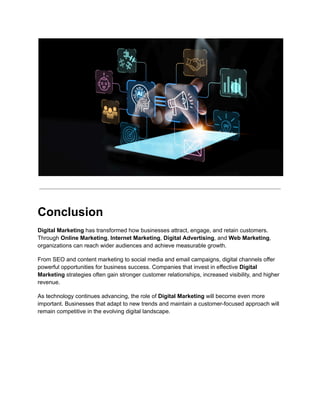 Conclusion
Digital Marketing has transformed how businesses attract, engage, and retain customers.
Through Online Marketing, Internet Marketing, Digital Advertising, and Web Marketing,
organizations can reach wider audiences and achieve measurable growth.
From SEO and content marketing to social media and email campaigns, digital channels offer
powerful opportunities for business success. Companies that invest in effective Digital
Marketing strategies often gain stronger customer relationships, increased visibility, and higher
revenue.
As technology continues advancing, the role of Digital Marketing will become even more
important. Businesses that adapt to new trends and maintain a customer-focused approach will
remain competitive in the evolving digital landscape.
 