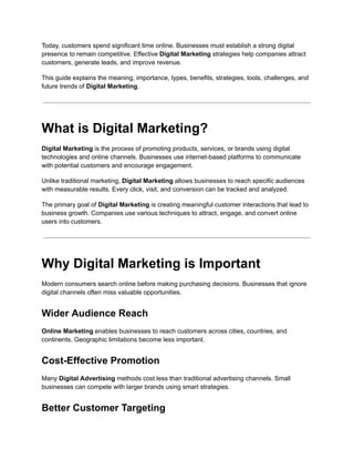 Today, customers spend significant time online. Businesses must establish a strong digital
presence to remain competitive. Effective Digital Marketing strategies help companies attract
customers, generate leads, and improve revenue.
This guide explains the meaning, importance, types, benefits, strategies, tools, challenges, and
future trends of Digital Marketing.
What is Digital Marketing?
Digital Marketing is the process of promoting products, services, or brands using digital
technologies and online channels. Businesses use internet-based platforms to communicate
with potential customers and encourage engagement.
Unlike traditional marketing, Digital Marketing allows businesses to reach specific audiences
with measurable results. Every click, visit, and conversion can be tracked and analyzed.
The primary goal of Digital Marketing is creating meaningful customer interactions that lead to
business growth. Companies use various techniques to attract, engage, and convert online
users into customers.
Why Digital Marketing is Important
Modern consumers search online before making purchasing decisions. Businesses that ignore
digital channels often miss valuable opportunities.
Wider Audience Reach
Online Marketing enables businesses to reach customers across cities, countries, and
continents. Geographic limitations become less important.
Cost-Effective Promotion
Many Digital Advertising methods cost less than traditional advertising channels. Small
businesses can compete with larger brands using smart strategies.
Better Customer Targeting
 