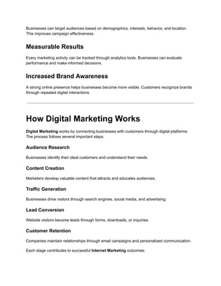 Businesses can target audiences based on demographics, interests, behavior, and location.
This improves campaign effectiveness.
Measurable Results
Every marketing activity can be tracked through analytics tools. Businesses can evaluate
performance and make informed decisions.
Increased Brand Awareness
A strong online presence helps businesses become more visible. Customers recognize brands
through repeated digital interactions.
How Digital Marketing Works
Digital Marketing works by connecting businesses with customers through digital platforms.
The process follows several important steps.
Audience Research
Businesses identify their ideal customers and understand their needs.
Content Creation
Marketers develop valuable content that attracts and educates audiences.
Traffic Generation
Businesses drive visitors through search engines, social media, and advertising.
Lead Conversion
Website visitors become leads through forms, downloads, or inquiries.
Customer Retention
Companies maintain relationships through email campaigns and personalized communication.
Each stage contributes to successful Internet Marketing outcomes.
 