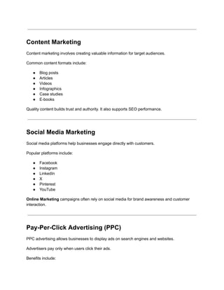 Content Marketing
Content marketing involves creating valuable information for target audiences.
Common content formats include:
●​ Blog posts
●​ Articles
●​ Videos
●​ Infographics
●​ Case studies
●​ E-books
Quality content builds trust and authority. It also supports SEO performance.
Social Media Marketing
Social media platforms help businesses engage directly with customers.
Popular platforms include:
●​ Facebook
●​ Instagram
●​ LinkedIn
●​ X
●​ Pinterest
●​ YouTube
Online Marketing campaigns often rely on social media for brand awareness and customer
interaction.
Pay-Per-Click Advertising (PPC)
PPC advertising allows businesses to display ads on search engines and websites.
Advertisers pay only when users click their ads.
Benefits include:
 