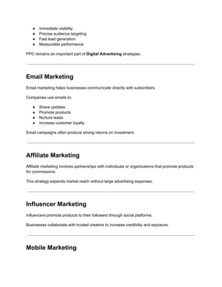 ●​ Immediate visibility
●​ Precise audience targeting
●​ Fast lead generation
●​ Measurable performance
PPC remains an important part of Digital Advertising strategies.
Email Marketing
Email marketing helps businesses communicate directly with subscribers.
Companies use emails to:
●​ Share updates
●​ Promote products
●​ Nurture leads
●​ Increase customer loyalty
Email campaigns often produce strong returns on investment.
Affiliate Marketing
Affiliate marketing involves partnerships with individuals or organizations that promote products
for commissions.
This strategy expands market reach without large advertising expenses.
Influencer Marketing
Influencers promote products to their followers through social platforms.
Businesses collaborate with trusted creators to increase credibility and exposure.
Mobile Marketing
 