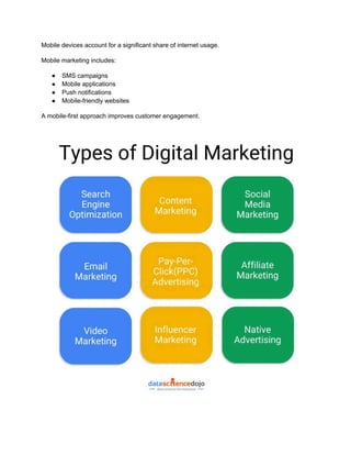 Mobile devices account for a significant share of internet usage.
Mobile marketing includes:
●​ SMS campaigns
●​ Mobile applications
●​ Push notifications
●​ Mobile-friendly websites
A mobile-first approach improves customer engagement.
 