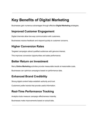 Key Benefits of Digital Marketing
Businesses gain numerous advantages through effective Digital Marketing strategies.
Improved Customer Engagement
Digital channels allow two-way communication with customers.
Businesses receive feedback and respond quickly to customer concerns.
Higher Conversion Rates
Targeted campaigns attract qualified audiences with genuine interest.
This improves conversion opportunities and sales performance.
Better Return on Investment
Many Online Marketing activities provide measurable results at reasonable costs.
Businesses can optimize campaigns based on performance data.
Enhanced Brand Credibility
Strong digital content helps establish authority and trust.
Customers prefer brands that provide useful information.
Real-Time Performance Tracking
Analytics tools measure campaign effectiveness instantly.
Businesses make improvements based on actual data.
 