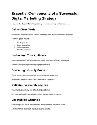 Essential Components of a Successful
Digital Marketing Strategy
A successful Digital Marketing strategy requires planning and consistency.
Define Clear Goals
Businesses should establish measurable objectives before launching campaigns.
Common goals include:
●​ Traffic growth
●​ Lead generation
●​ Sales increases
●​ Brand awareness
Understand Your Audience
Customer research helps businesses create relevant marketing messages.
Audience insights improve campaign performance.
Create High-Quality Content
Useful content attracts visitors and encourages engagement.
Businesses should focus on solving customer problems.
Optimize for Search Engines
SEO improves visibility and attracts organic traffic.
Keyword optimization remains important for search performance.
Use Multiple Channels
Combining SEO, social media, email, and advertising increases reach.
A multi-channel approach improves overall results.
 