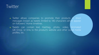 Twitter
▶ Twitter allows companies to promote their products in short
messages known as tweets limited to 140 characters which appear
on followers' Home timelines.
▶ Tweets can contain text, Hashtag, photo, video, Animated
GIF, Emoji, or links to the product's website and other social media
profiles, etc.
 