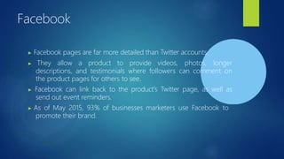 Facebook
▶ Facebook pages are far more detailed than Twitter accounts.
▶ They allow a product to provide videos, photos, longer
descriptions, and testimonials where followers can comment on
the product pages for others to see.
▶ Facebook can link back to the product's Twitter page, as well as
send out event reminders.
▶ As of May 2015, 93% of businesses marketers use Facebook to
promote their brand.
 