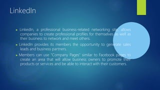 LinkedIn
▶ LinkedIn, a professional business-related networking site, allows
companies to create professional profiles for themselves as well as
their business to network and meet others.
▶ LinkedIn provides its members the opportunity to generate sales
leads and business partners.
▶ Members can use "Company Pages" similar to Facebook pages to
create an area that will allow business owners to promote their
products or services and be able to interact with their customers.
 