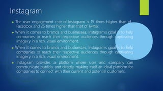 Instagram
▶ The user engagement rate of Instagram is 15 times higher than of
Facebook and 25 times higher than that of Twitter.
▶ When it comes to brands and businesses, Instagram's goal is to help
companies to reach their respective audiences through captivating
imagery in a rich, visual environment.
▶ When it comes to brands and businesses, Instagram's goal is to help
companies to reach their respective audiences through captivating
imagery in a rich, visual environment.
▶ Instagram provides a platform where user and company can
communicate publicly and directly, making itself an ideal platform for
companies to connect with their current and potential customers.
 