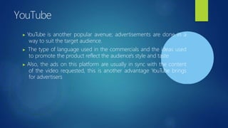 YouTube
▶ YouTube is another popular avenue; advertisements are done in a
way to suit the target audience.
▶ The type of language used in the commercials and the ideas used
to promote the product reflect the audience's style and taste
▶ Also, the ads on this platform are usually in sync with the content
of the video requested, this is another advantage YouTube brings
for advertisers
 