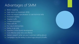 Advantages of SMM
▶ Better targeting
▶ High return on investment (ROI)
▶ Does not require specialization or vast technical skills
▶ Increased visibility
▶ T
argeted traffic
▶ Content promotion
▶ Helps with PR
▶ Fun way to do business
▶ Ability to go viral
▶ Expedites online brand development
▶ Cost effective (only time and efforts)
▶ Market research (what are your customers talking about)
▶ Campaigns has the ability to drive huge amount of traffic.
 
