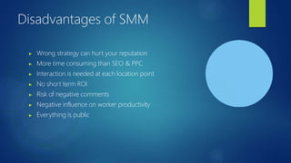 Disadvantages of SMM
▶ Wrong strategy can hurt your reputation
▶ More time consuming than SEO & PPC
▶ Interaction is needed at each location point
▶ No short term ROI
▶ Risk of negative comments
▶ Negative influence on worker productivity
▶ Everything is public
 