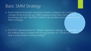 Basic SMM Strategy
▶ Social media technologies (Facebook, linkedin, Instagram etc) consistently
changes all the time and your SMM strategy should never start with the
technology part of it. The POST method is an excellent starting point for any
SMM Campaign.
▶ The POST method stands for “People, Objectives, Strategy, and Technolog”, and
this method helps to address the burning question of “ should my company
have a social media marketing strategy”?
 