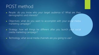 POST method
▶ People: do you know who your target audience is? What are their
demographics and interests?
▶ Objectives: what do you want to accomplish with your social media
marketing campaign?
▶ Strategy: how will things be different after you launch your social
media marketing campaign?
▶ Technology: what social media channels are you going to use?
 