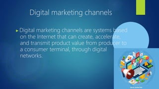 Digital marketing channels
▶Digital marketing channels are systems based
on the Internet that can create, accelerate,
and transmit product value from producer to
a consumer terminal, through digital
networks.
 