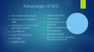 Advantages of SEO
▶ Your website will be found
▶ Improve your competitive
edge
▶ Expand your customer base
and target audience
▶ Cost effective
▶ Long term standings
▶ Free traffic
▶ T
argeted traffic
▶ Higher Sales (ROI)
▶ Global reach
▶ All the results can be
measured
▶ Better conversion (Sales)
▶ Pull marketing
▶ Increased visibility
▶ Your own 24 hour marketing
team and shop front
 