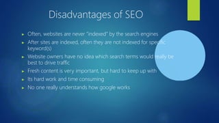 Disadvantages of SEO
▶ Often, websites are never “indexed” by the search engines
▶ After sites are indexed, often they are not indexed for specific
keyword(s)
▶ Website owners have no idea which search terms would really be
best to drive traffic
▶ Fresh content is very important, but hard to keep up with
▶ Its hard work and time consuming
▶ No one really understands how google works
 