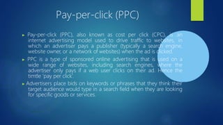 Pay-per-click (PPC)
▶ Pay-per-click (PPC), also known as cost per click (CPC), is an
internet advertising model used to drive traffic to websites, in
which an advertiser pays a publisher (typically a search engine,
website owner, or a network of websites) when the ad is clicked.
▶ PPC is a type of sponsored online advertising that is used on a
wide range of websites, including search engines, where the
advertiser only pays if a web user clicks on their ad. Hence the
timtle ‘pay per click’.
▶ Advertisers place bids on keywords or phrases that they think their
target audience would type in a search field when they are looking
for specific goods or services.
 