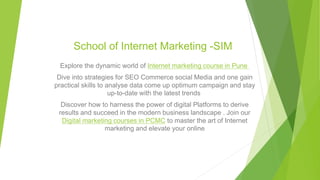 School of Internet Marketing -SIM
Explore the dynamic world of Internet marketing course in Pune
Dive into strategies for SEO Commerce social Media and one gain
practical skills to analyse data come up optimum campaign and stay
up-to-date with the latest trends
Discover how to harness the power of digital Platforms to derive
results and succeed in the modern business landscape . Join our
Digital marketing courses in PCMC to master the art of Internet
marketing and elevate your online
 