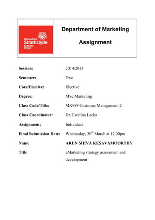 Department of Marketing
Assignment
Session: 2014/2015
Semester: Two
Core/Elective: Elective
Degree: MSc Marketing
Class Code/Title: MK989 Customer Management 2
Class Coordinator: Dr. Ewelina Lacka
Assignment: Individual
Final Submission Date: Wednesday, 30th
March at 12.00pm
Name ARUN SHIVA KESAVAMOORTHY
Title eMarketing strategy assessment and
development
 