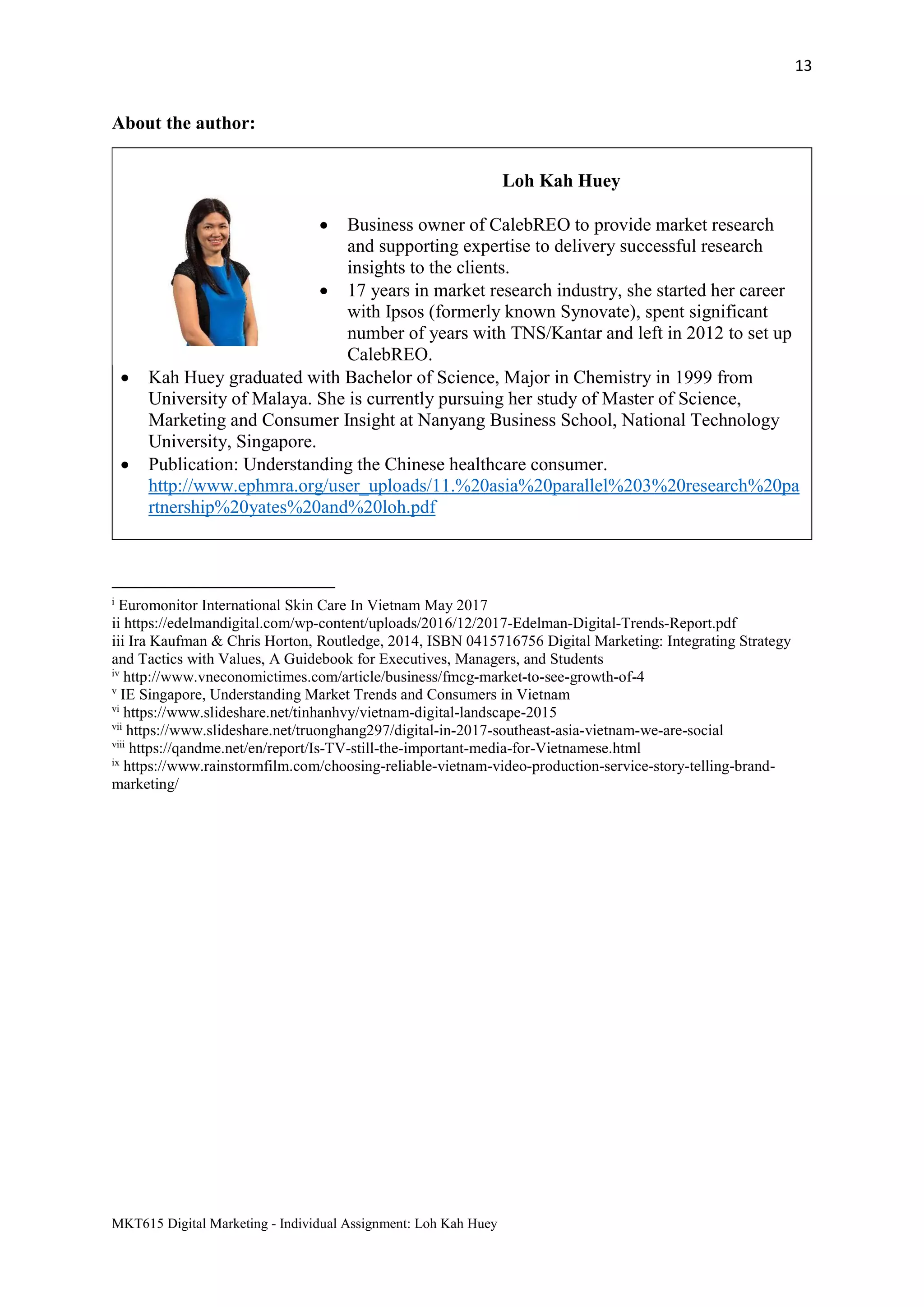 13
MKT615 Digital Marketing - Individual Assignment: Loh Kah Huey
About the author:
Loh Kah Huey
 Business owner of CalebREO to provide market research
and supporting expertise to delivery successful research
insights to the clients.
 17 years in market research industry, she started her career
with Ipsos (formerly known Synovate), spent significant
number of years with TNS/Kantar and left in 2012 to set up
CalebREO.
 Kah Huey graduated with Bachelor of Science, Major in Chemistry in 1999 from
University of Malaya. She is currently pursuing her study of Master of Science,
Marketing and Consumer Insight at Nanyang Business School, National Technology
University, Singapore.
 Publication: Understanding the Chinese healthcare consumer.
http://www.ephmra.org/user_uploads/11.%20asia%20parallel%203%20research%20pa
rtnership%20yates%20and%20loh.pdf
i
Euromonitor International Skin Care In Vietnam May 2017
ii https://edelmandigital.com/wp-content/uploads/2016/12/2017-Edelman-Digital-Trends-Report.pdf
iii Ira Kaufman & Chris Horton, Routledge, 2014, ISBN 0415716756 Digital Marketing: Integrating Strategy
and Tactics with Values, A Guidebook for Executives, Managers, and Students
iv
http://www.vneconomictimes.com/article/business/fmcg-market-to-see-growth-of-4
v
IE Singapore, Understanding Market Trends and Consumers in Vietnam
vi
https://www.slideshare.net/tinhanhvy/vietnam-digital-landscape-2015
vii
https://www.slideshare.net/truonghang297/digital-in-2017-southeast-asia-vietnam-we-are-social
viii
https://qandme.net/en/report/Is-TV-still-the-important-media-for-Vietnamese.html
ix
https://www.rainstormfilm.com/choosing-reliable-vietnam-video-production-service-story-telling-brand-
marketing/
 