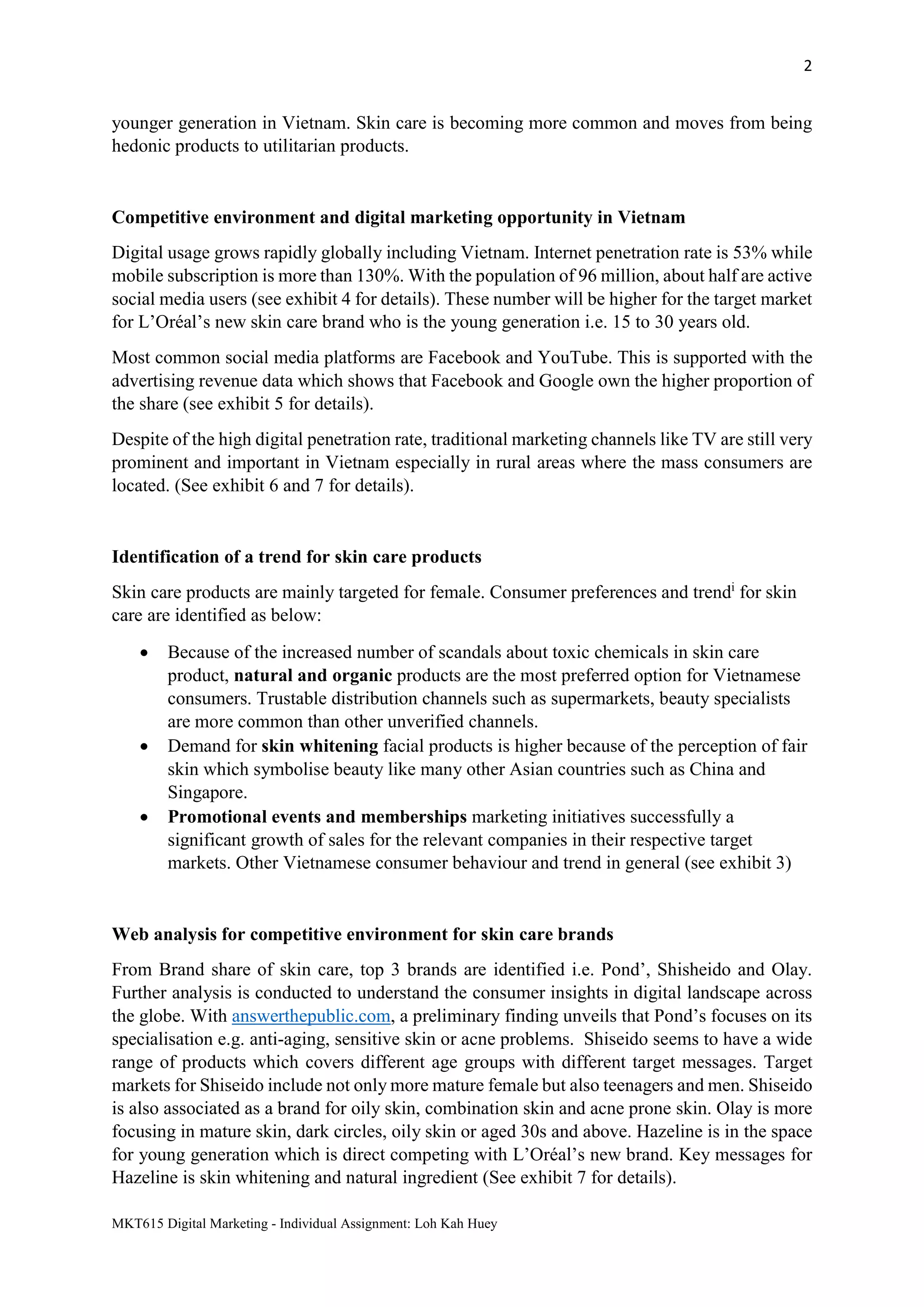 2
MKT615 Digital Marketing - Individual Assignment: Loh Kah Huey
younger generation in Vietnam. Skin care is becoming more common and moves from being
hedonic products to utilitarian products.
Competitive environment and digital marketing opportunity in Vietnam
Digital usage grows rapidly globally including Vietnam. Internet penetration rate is 53% while
mobile subscription is more than 130%. With the population of 96 million, about half are active
social media users (see exhibit 4 for details). These number will be higher for the target market
for L’Oréal’s new skin care brand who is the young generation i.e. 15 to 30 years old.
Most common social media platforms are Facebook and YouTube. This is supported with the
advertising revenue data which shows that Facebook and Google own the higher proportion of
the share (see exhibit 5 for details).
Despite of the high digital penetration rate, traditional marketing channels like TV are still very
prominent and important in Vietnam especially in rural areas where the mass consumers are
located. (See exhibit 6 and 7 for details).
Identification of a trend for skin care products
Skin care products are mainly targeted for female. Consumer preferences and trendi
for skin
care are identified as below:
 Because of the increased number of scandals about toxic chemicals in skin care
product, natural and organic products are the most preferred option for Vietnamese
consumers. Trustable distribution channels such as supermarkets, beauty specialists
are more common than other unverified channels.
 Demand for skin whitening facial products is higher because of the perception of fair
skin which symbolise beauty like many other Asian countries such as China and
Singapore.
 Promotional events and memberships marketing initiatives successfully a
significant growth of sales for the relevant companies in their respective target
markets. Other Vietnamese consumer behaviour and trend in general (see exhibit 3)
Web analysis for competitive environment for skin care brands
From Brand share of skin care, top 3 brands are identified i.e. Pond’, Shisheido and Olay.
Further analysis is conducted to understand the consumer insights in digital landscape across
the globe. With answerthepublic.com, a preliminary finding unveils that Pond’s focuses on its
specialisation e.g. anti-aging, sensitive skin or acne problems. Shiseido seems to have a wide
range of products which covers different age groups with different target messages. Target
markets for Shiseido include not only more mature female but also teenagers and men. Shiseido
is also associated as a brand for oily skin, combination skin and acne prone skin. Olay is more
focusing in mature skin, dark circles, oily skin or aged 30s and above. Hazeline is in the space
for young generation which is direct competing with L’Oréal’s new brand. Key messages for
Hazeline is skin whitening and natural ingredient (See exhibit 7 for details).
 