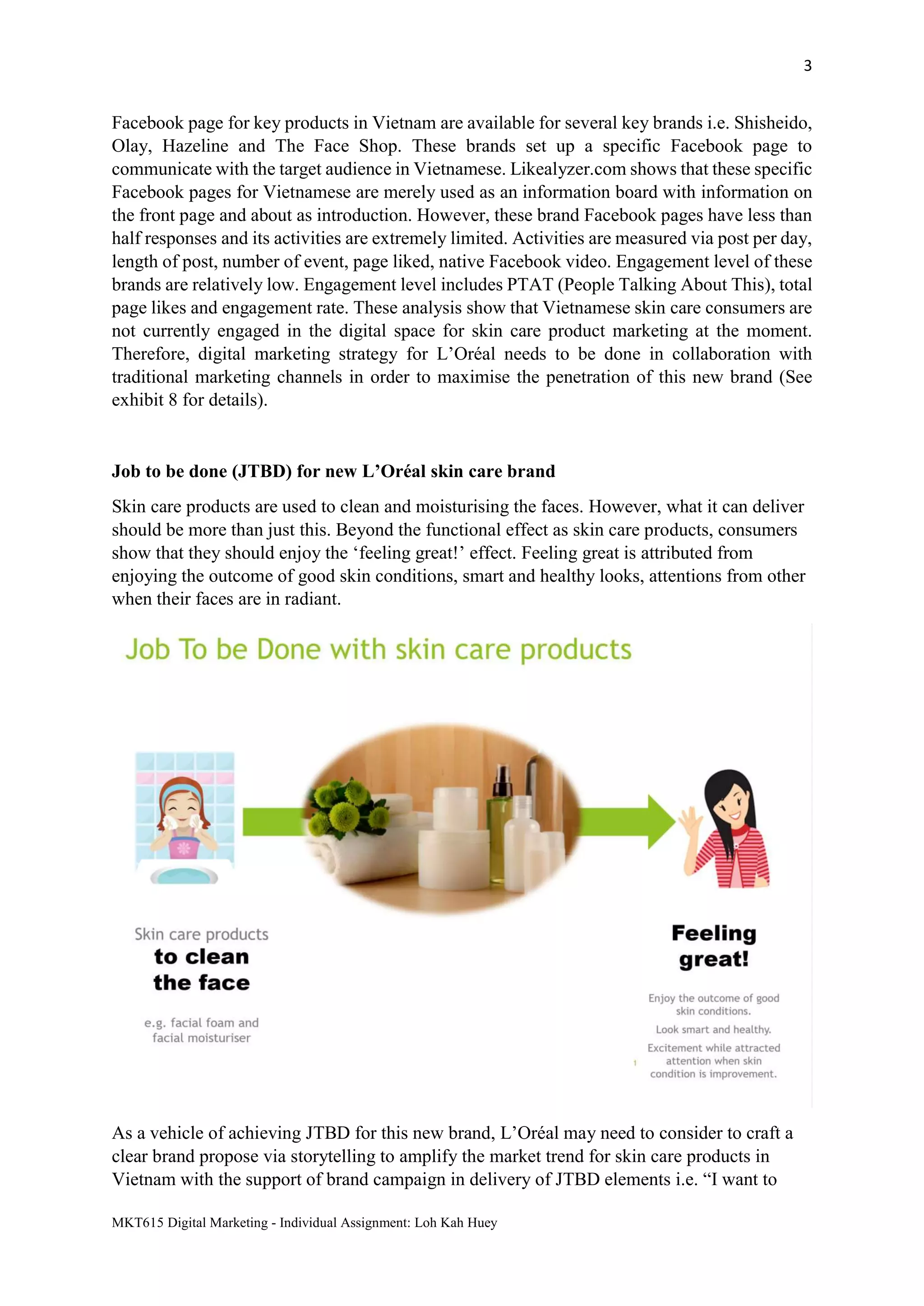 3
MKT615 Digital Marketing - Individual Assignment: Loh Kah Huey
Facebook page for key products in Vietnam are available for several key brands i.e. Shisheido,
Olay, Hazeline and The Face Shop. These brands set up a specific Facebook page to
communicate with the target audience in Vietnamese. Likealyzer.com shows that these specific
Facebook pages for Vietnamese are merely used as an information board with information on
the front page and about as introduction. However, these brand Facebook pages have less than
half responses and its activities are extremely limited. Activities are measured via post per day,
length of post, number of event, page liked, native Facebook video. Engagement level of these
brands are relatively low. Engagement level includes PTAT (People Talking About This), total
page likes and engagement rate. These analysis show that Vietnamese skin care consumers are
not currently engaged in the digital space for skin care product marketing at the moment.
Therefore, digital marketing strategy for L’Oréal needs to be done in collaboration with
traditional marketing channels in order to maximise the penetration of this new brand (See
exhibit 8 for details).
Job to be done (JTBD) for new L’Oréal skin care brand
Skin care products are used to clean and moisturising the faces. However, what it can deliver
should be more than just this. Beyond the functional effect as skin care products, consumers
show that they should enjoy the ‘feeling great!’ effect. Feeling great is attributed from
enjoying the outcome of good skin conditions, smart and healthy looks, attentions from other
when their faces are in radiant.
As a vehicle of achieving JTBD for this new brand, L’Oréal may need to consider to craft a
clear brand propose via storytelling to amplify the market trend for skin care products in
Vietnam with the support of brand campaign in delivery of JTBD elements i.e. “I want to
 