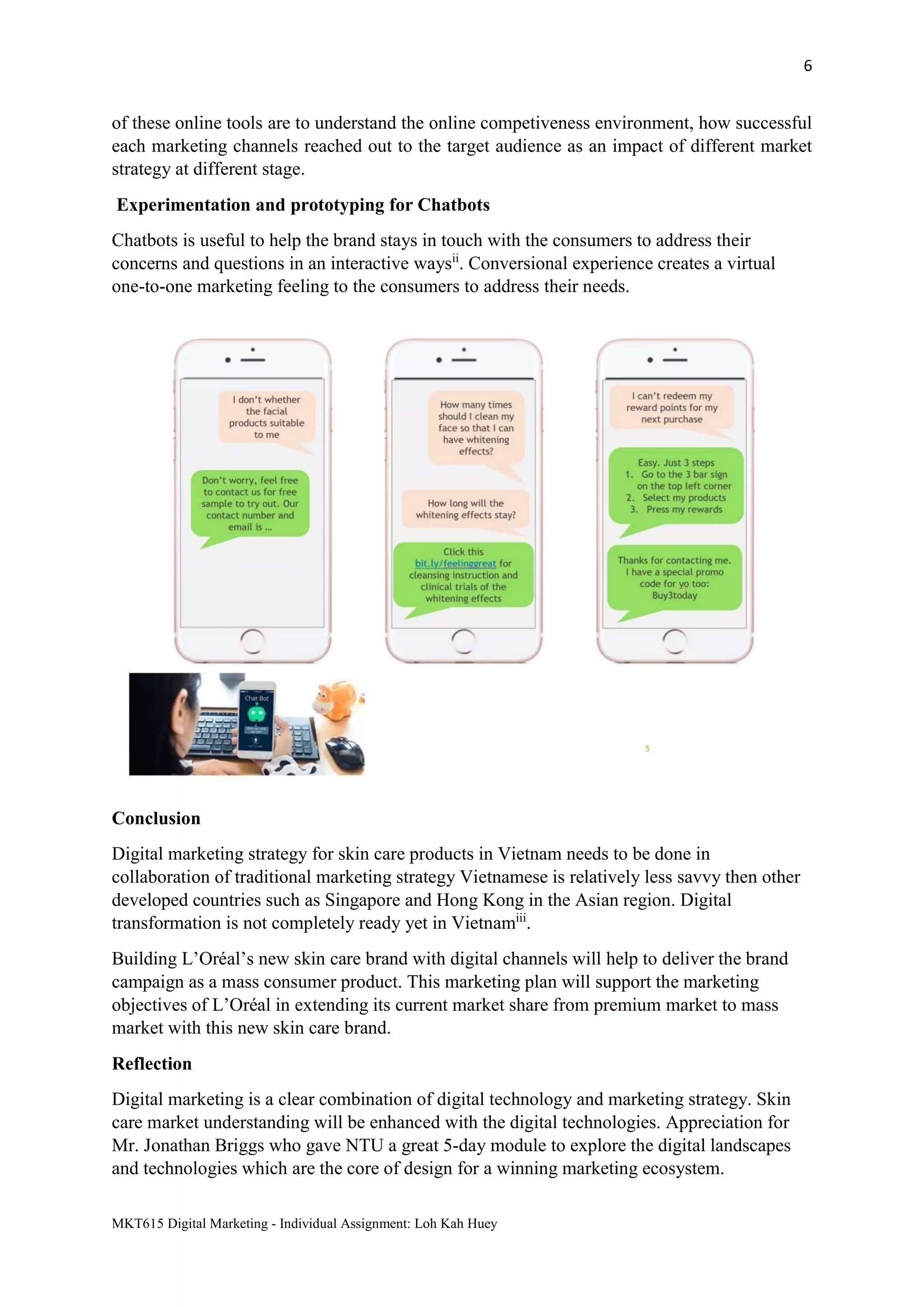 6
MKT615 Digital Marketing - Individual Assignment: Loh Kah Huey
of these online tools are to understand the online competiveness environment, how successful
each marketing channels reached out to the target audience as an impact of different market
strategy at different stage.
Experimentation and prototyping for Chatbots
Chatbots is useful to help the brand stays in touch with the consumers to address their
concerns and questions in an interactive waysii
. Conversional experience creates a virtual
one-to-one marketing feeling to the consumers to address their needs.
Conclusion
Digital marketing strategy for skin care products in Vietnam needs to be done in
collaboration of traditional marketing strategy Vietnamese is relatively less savvy then other
developed countries such as Singapore and Hong Kong in the Asian region. Digital
transformation is not completely ready yet in Vietnamiii
.
Building L’Oréal’s new skin care brand with digital channels will help to deliver the brand
campaign as a mass consumer product. This marketing plan will support the marketing
objectives of L’Oréal in extending its current market share from premium market to mass
market with this new skin care brand.
Reflection
Digital marketing is a clear combination of digital technology and marketing strategy. Skin
care market understanding will be enhanced with the digital technologies. Appreciation for
Mr. Jonathan Briggs who gave NTU a great 5-day module to explore the digital landscapes
and technologies which are the core of design for a winning marketing ecosystem.
 