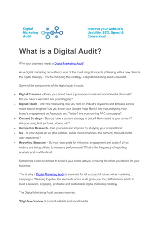 What is a Digital Audit?
    Why your business needs a Digital Marketing Audit?


    As a digital marketing consultancy, one of the most integral aspects of liaising with a new client is
    the digital strategy. Prior to compiling this strategy, a digital marketing audit is needed.


    Some of the components of the digital audit include:


   Digital Presence – Does your brand have a presence on relevant social media channels?
    Do you have a website? Are you blogging?
   Digital Reach – Are you measuring how you rank on industry keywords and phrases across
    major search engines? Do you know your Google Page Rank? Are you analysing your
    brand’s engagement on Facebook and Twitter? Are you running PPC campaigns?
   Content Strategy – Do you have a content strategy in place? How varied is your content?
    Are you using text, pictures, videos, etc?
   Competitor Research - Can you learn and improve by studying your competitors?
   UX – Is your digital set up (the website, social media channels, the content) focused on the
    user experience?
   Reporting Structure – Do you have goals for influence, engagement and action? What
    metrics are being utilized to measure performance? What is the frequency of reporting,
    analysis and modification?


    Sometimes it can be difficult to know if your online activity is having the effect you desire for your
    business.


    This is why a Digital Marketing Audit is essential for all successful future online marketing
    campaigns. Weaving together the elements of our audit gives you the platform from which to
    build a relevant, engaging, profitable and sustainable digital marketing strategy


    The Digital Marketing Audit process involves:


    *High level review of current website and social media
 