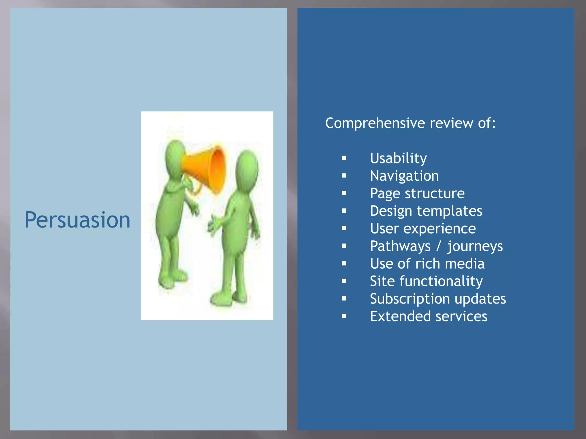 Comprehensive review of:

                  Usability
                  Navigation
                  Page structure
                  Design templates
Persuasion        User experience
                  Pathways / journeys
                  Use of rich media
                  Site functionality
                  Subscription updates
                  Extended services
 