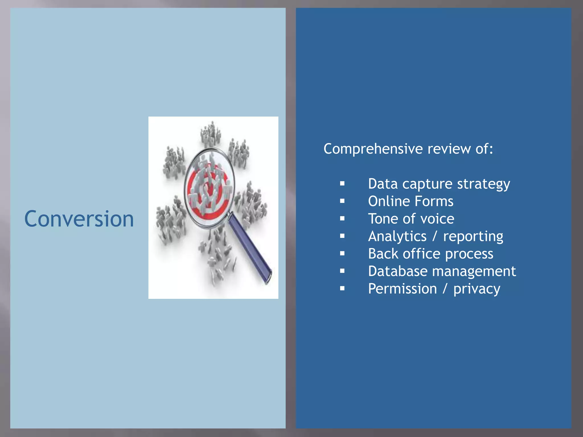 Comprehensive review of:

                  Data capture strategy
                  Online Forms
Conversion        Tone of voice
                  Analytics / reporting
                  Back office process
                  Database management
                  Permission / privacy
 