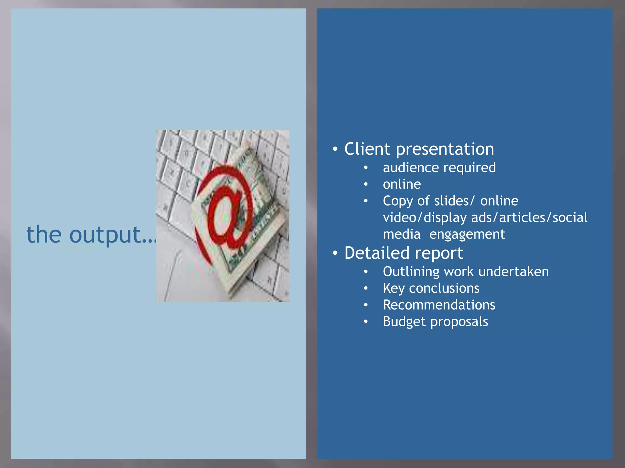 • Client presentation
                  •   audience required
                  •   online
                  •   Copy of slides/ online
                      video/display ads/articles/social
the output…           media engagement
              • Detailed report
                  •   Outlining work undertaken
                  •   Key conclusions
                  •   Recommendations
                  •   Budget proposals
 
