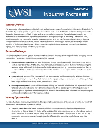 Automotive

                                                         INDUSTRY FACTSHEET
Industry Overview
The automotive industry includes mechanical repair, collision repair, car washes, and lube or oil changes. This industry’s
demand is dependent upon car usage and the number of cars on the road. Profitability of individual companies can be
shaped by the convenience of their location and the strength of their marketing. Typically, large companies can
maximize use of more expensive equipment and can easily leverage advantages in marketing. On the other hand,
smaller companies can compete by providing superior customer service or by offering specialized services. Industry
competition includes venues that also provide automotive services, including gas stations, car dealerships or some
branches of chain stores, like Wal-Mart. Promotional channels in this industry typically include phone directories,
signage, local newspaper ads, direct mail, TV and radio.

Business Challenges
The complexity of the various types of purchases in the automotive industry – from the point of sale to ongoing annual
maintenance – also shapes the complex challenges of the industry.

        Competition From Car Dealers: The sales department is often much less profitable than the parts and service
        centers of car dealerships. And to compensate for inconvenient locations, many dealers will offer evening and
        weekend hours. Additionally, if dealerships offer initial warranty services to a consumer’s satisfaction, there is
        an increased chance that more customers will return for maintenance and repair services even after warranties
        expire.

        Public Mistrust: Because of the complexity of cars, consumers are unable to easily judge whether they have
        been treated fairly by a repair shop. Polls indicate that a high percentage of consumers believe that repair shops
        overcharge, perform unnecessary repairs, or use inferior parts.

        Growing Car Complexity: As cars become more technologically complex, maintenance and repair services have
        followed suit and have become more difficult and expensive. There is a stronger need for shops to invest in
        special diagnostic equipment and tools to perform repairs to advanced systems. Service technicians also require
        additional training to work on the latest car models.

Industry Opportunities
The opportunities in this industry directly reflect the growing trends and desires of consumers, as well as the variety of
technological advancements in everyday vehicles.

        Alliances with Car Dealers: Often, owners of expensive cars are more likely to prefer using the service
        department at their car dealer. By allying with a car dealership, local repair shops can be referred new business
        from a dealership in exchange for purchasing auto parts from the dealer. Collision repair in particular is a key
        opportunity for shops because an increasing number of dealerships are opting out of offering body shop
        services.

                                     Copyright © 2011 by Research and Management. All rights reserved.
 