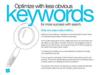 A
keywords
Optimize with less obvious
for more success with search.
Only one page really matters.
 
Welcome to the mysterious, magnificent, monumental world of search where
an overwhelming percentage of online journeys begin.
You’ve surely noticed when you do a really broad one or two-word search you
get millions, or even billions, of results. There are a mind-boggling number of
pages you can click through. Yet you’ll look at just one. On that one page are
ten results (of the organic search variety).
In marketing your website, your success depends on showing up on page
one, preferably the top half. 
 
To do so requires a solid grasp of what it takes to make search work for your
business. The winners carefully select keywords that have a worthwhile volume
of search activity, but a relatively low level of competition.
The answers aren’t obvious. So obviously, you need to employ the right tools
and techniques. Make sure your team includes a search-savvy pro.
9
 