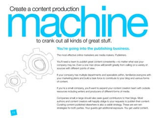 Create a content production
to crank out all kinds of great stuff.
machineYou’re going into the publishing business.
 
The most effective online marketers are media makers. Publishers.
You’ll need a team to publish great content consistently—no matter what size your
company may be. Even a one man show will beneﬁt greatly from calling on a variety of
sources with different points of view.
If your company has multiple departments and specialists within, familiarize everyone with
your marketing plans and build a task force to contribute to your blog and various forms
of content.
If you’re a small company, you’ll want to expand your content creation team with outside
resources including writers and producers of different forms of media.
Companies small or large should also seek guest contributors to their blogs. Most
authors and content creators will happily oblige to your requests to publish their content.
Curating content published elsewhere is also a viable strategy. These are win-win
strategies for both parties. Your guests get additional exposure. You get useful content.
 
11
 