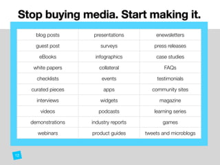 Stop buying media. Start making it. 
blog posts presentations enewsletters
guest post surveys press releases
eBooks infographics case studies
white papers collateral FAQs
checklists events testimonials
curated pieces apps community sites
interviews widgets magazine
videos podcasts learning series
demonstrations industry reports games
webinars product guides tweets and microblogs
12
 