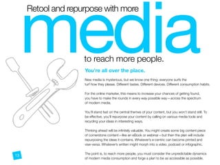 media

Retool and repurpose with more
to reach more people.
N
You’re all over the place.
 
New media is mysterious, but we know one thing: everyone surfs the  
turf how they please. Different tastes. Different devices. Different consumption habits.
For the online marketer, this means to increase your chances of getting found,
you have to make the rounds in every way possible way—across the spectrum
of modern media.
You’ll stand fast on the central themes of your content, but you won’t stand still. To
be effective, you’ll repurpose your content by calling on various media tools and
recycling your ideas in interesting ways.
Thinking ahead will be inﬁnitely valuable. You might create some big content piece
of cornerstone content—like an eBook or webinar—but then the plan will include
repurposing the ideas it contains. Whatever’s e-centric can become printed and
vise-versa. Whatever’s written might morph into a video, podcast or infographic.
The point is, to reach more people, you must consider the unpredictable dynamics
of modern media consumption and forge a plan to be as accessible as possible.
13
 