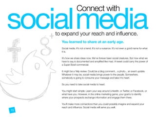 to expand your reach and influence.
socialmedia
$%&
Connect with
You learned to share at an early age.
 
Social media. It’s not a trend. It’s not a nuisance. It’s not even a good name for what
it is.
It’s how we share ideas now. We’ve forever been social creatures. But now what we
have to say is documented and amplified like mad. A tweet could carry the power of
a Super Bowl commercial.
It might be a Yelp review. Could be a blog comment... a photo... an event update.
Whatever it may be, social media brings power to the people. Somewhere,
somebody is going to consume your message and take it to heart.
So you need to take social media to heart.
You might start simple. Learn your way around LinkedIn, or Twitter, or Facebook, or
what have you. However, in the online marketing game, your goal is to identify
where your prospects exchange information and engage them there.
You’ll make more connections than you could possibly imagine and expand your
reach and influence. Social media will serve you well.
 15
 