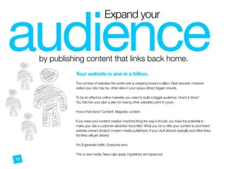 Expand your
by publishing content that links back home.
audience
--
-
-
Your website is one in a billion.
 
The number of websites the world over is creeping toward a billion. Rest assured, however
visited your site may be, other sites in your space attract bigger crowds.
To be an effective online marketer, you need to build a bigger audience. How’s it done?
You fold into your plan a plan for having other websites point to yours.
How’s that done? Content. Magnetic content.
If you have your content creation machine firing the way it should, you have the potential to
make your site a customer attraction force field. What you do is offer your content to prominent
website owners (today’s modern media publishers). If your stuff attracts eyeballs and offers links,
the links will get clicked.
You’ll generate traffic. Everyone wins.
This is new media. New rules apply. Hyperlinks are hypercool.
16
 