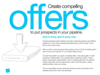 offers
Create compelling
to put prospects in your pipeline.
n
Give it away, give it away now.
 
Though businesses build websites and online marketing programs with different
objectives in mind, online marketers generally share a common goal. That is,
ﬁnd out who came to visit.
When a visitor comes and goes without giving up his or her ID, something didn’t
click. And you don’t get the 411 you need to keep in touch.
To solve this problem you create compelling offers—free parting gifts. A small
transaction will take place. Your prospect gets something of value: a report,
eBook, subscription, demonstration, trial, or something like that. You get their
contact information and the opportunity to send more information, maybe
additional offers, when you choose.
This is a remarkably common approach because it works. Give away some
valuable advice and in return you get leads.17
 