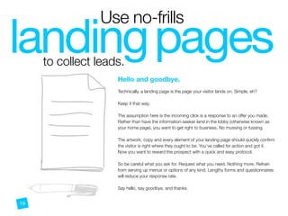 landingpages
Use no-frills
to collect leads.
LI
Hello and goodbye.
 
Technically, a landing page is the page your visitor lands on. Simple, eh?
Keep it that way.
The assumption here is the incoming click is a response to an offer you made.
Rather than have the information-seeker land in the lobby (otherwise known as
your home page), you want to get right to business. No mussing or fussing.
The artwork, copy and every element of your landing page should quickly conﬁrm
the visitor is right where they ought to be. You’ve called for action and got it.
Now you want to reward the prospect with a quick and easy protocol.
So be careful what you ask for. Request what you need. Nothing more. Refrain
from serving up menus or options of any kind. Lengthy forms and questionnaires
will reduce your response rate.
Say hello, say goodbye, and thanks.
19
 
