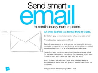 email
Send smart
to continuously nurture leads.
O
An email address is a terrible thing to waste.
 
Don’t let any gung-ho new media marketer tell you email is old school.
An email database is your goldmine. Mine it.
By granting you access to an email address, your prospect is giving you
permission to market to him or her. Of course, a prospect can opt-out just
as easily as they opted-in, so be smart about your email program.
Refrain from heavy handed pitches and avoid sending a barrage of junk.
Put yourself in the mindset of the customer. Think about the type of news,
updates or offers you’d care to get, open, read, and act on.
With a thoughtful plan and careful pace, email marketing delivers a
wonderful way to nurture leads and grow your business. Don’t waste this
opportunity.
Test your tactics. Reﬁne as you go. Make it work.20
 