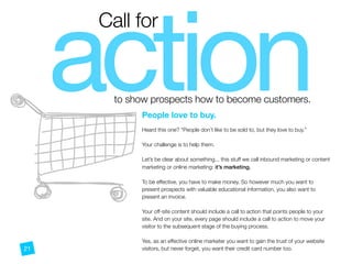 actionto show prospects how to become customers.
Call for
People love to buy.
 
Heard this one? “People don’t like to be sold to, but they love to buy.”
Your challenge is to help them.
Let’s be clear about something... this stuff we call inbound marketing or content
marketing or online marketing: it’s marketing.
To be effective, you have to make money. So however much you want to
present prospects with valuable educational information, you also want to
present an invoice.
Your off-site content should include a call to action that points people to your
site. And on your site, every page should include a call to action to move your
visitor to the subsequent stage of the buying process.
Yes, as an effective online marketer you want to gain the trust of your website
visitors, but never forget, you want their credit card number too.21
 