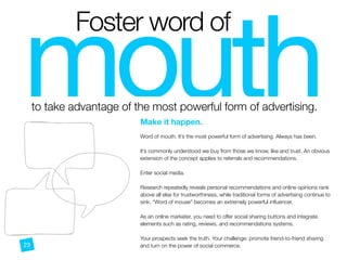 mouth

Foster word of
to take advantage of the most powerful form of advertising.
CD
Make it happen.
 
Word of mouth. It’s the most powerful form of advertising. Always has been.
It’s commonly understood we buy from those we know, like and trust. An obvious
extension of the concept applies to referrals and recommendations. 
 
Enter social media.
Research repeatedly reveals personal recommendations and online opinions rank
above all else for trustworthiness, while traditional forms of advertising continue to
sink. “Word of mouse” becomes an extremely powerful inﬂuencer.
As an online marketer, you need to offer social sharing buttons and integrate
elements such as rating, reviews, and recommendations systems.
Your prospects seek the truth. Your challenge: promote friend-to-friend sharing
and turn on the power of social commerce.23
 
