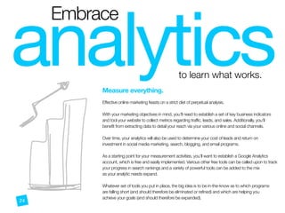 analytics

Embrace
to learn what works.
b
Measure everything.
 
Effective online marketing feasts on a strict diet of perpetual analysis.
With your marketing objectives in mind, you’ll need to establish a set of key business indicators
and tool your website to collect metrics regarding traffic, leads, and sales. Additionally, you’ll
benefit from extracting data to detail your reach via your various online and social channels.
Over time, your analytics will also be used to determine your cost of leads and return on
investment in social media marketing, search, blogging, and email programs.
As a starting point for your measurement activities, you’ll want to establish a Google Analytics
account, which is free and easily implemented. Various other free tools can be called upon to track
your progress in search rankings and a variety of powerful tools can be added to the mix
as your analytic needs expand.
Whatever set of tools you put in place, the big idea is to be in-the-know as to which programs
are falling short (and should therefore be eliminated or refined) and which are helping you
achieve your goals (and should therefore be expanded).
24
 