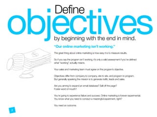 objectives
Define
by beginning with the end in mind.
2
@
“Our online marketing isn’t working.”
 
The great thing about online marketing is how easy it is to measure results.
So if you say the program isn’t working, it’s only a valid assessment if you’ve defined
what “working” actually means.
Your sales and marketing team must agree on the program’s objective.
 
Objectives differ from company to company, site to site, and program to program.
But generally speaking the mission is to generate traffic, leads and sales. 
 
Are you aiming to expand an email database? Sell off the page?  
Foster word of mouth?
You’re going to experience failure and success. Online marketing is forever experimental.
You know what you need to conduct a meaningful experiment, right?
You need an outcome.  
 