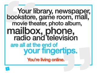 “
“ 
Your library, newspaper,
bookstore, game room, mall,
movie theater, photo album,
mailbox, phone,  
radio and television
are all at the end of
your fingertips.
6
You’re living online.
 