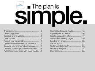 The plan is
Think inbound........................................
Deﬁne objectives....................................
Create a sharp website..........................
Offer content.........................................
Project your personality..........................
Optimize with less obvious keywords.....
Become your market’s best blogger.......
Create a content production machine....
Retool and repurpose with more media..
simple.Connect with social media..............
Expand your audience....................
Create compelling offers.................
Use no-frills landing pages..............
Send smart email............................
Call for action.................................
Foster word of mouth.....................
Embrace analytics..........................
Connect now.................................
1
2
3
5
7
9
10
11
13
15
16
17
19
20
21
23
24
26
 