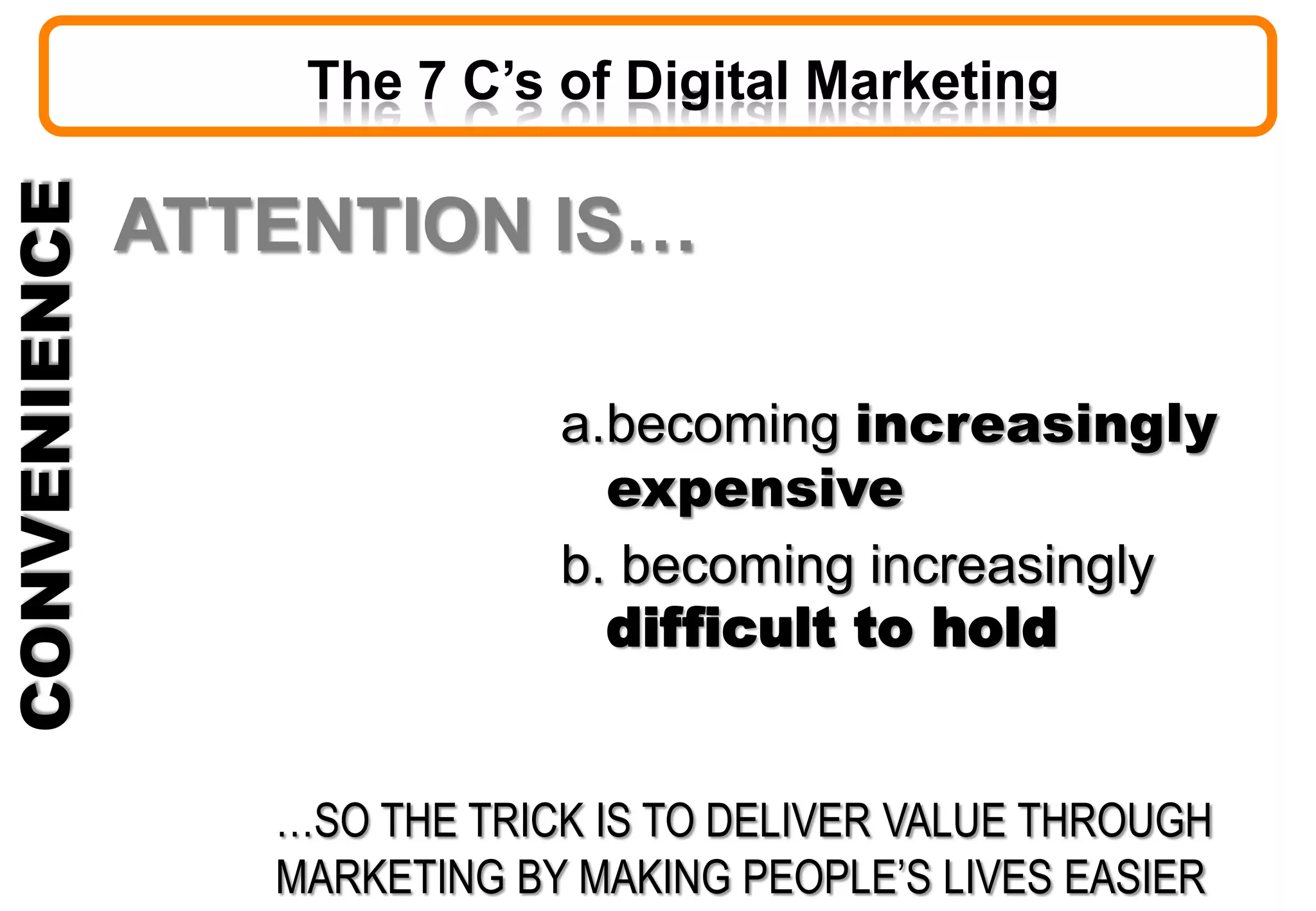 CONVENIENCE
ATTENTION IS…
a.becoming increasingly
expensive
b. becoming increasingly
difficult to hold
…SO THE TRICK IS TO DELIVER VALUE THROUGH
MARKETING BY MAKING PEOPLE’S LIVES EASIER
The 7 C’s of Digital Marketing
 
