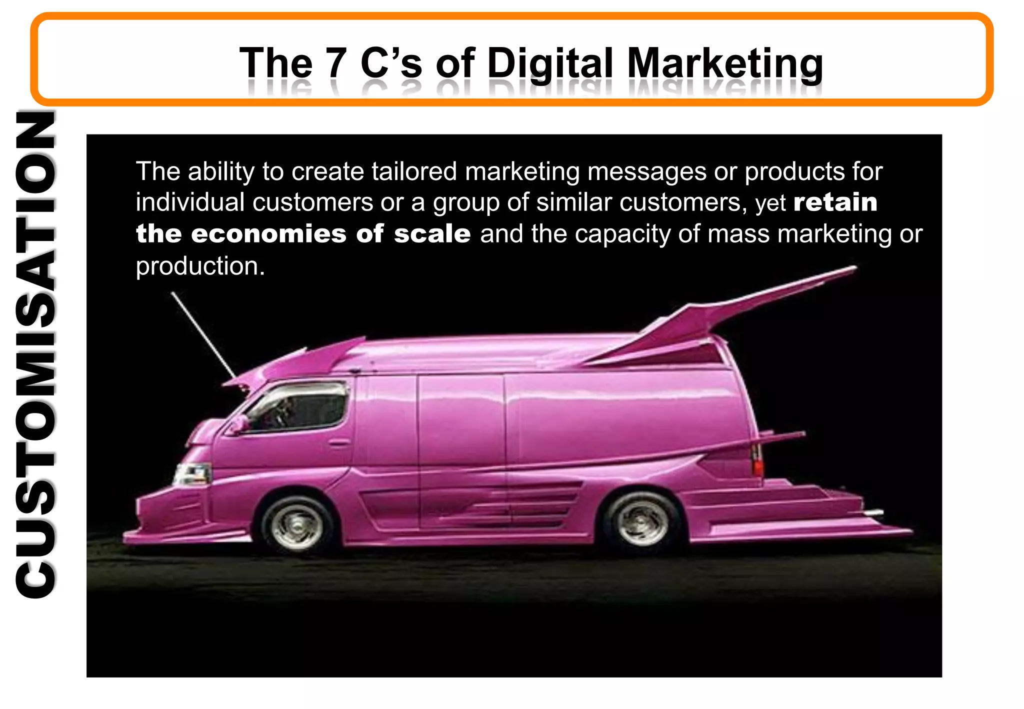 CUSTOMISATION
The ability to create tailored marketing messages or products for
individual customers or a group of similar customers, yet retain
the economies of scale and the capacity of mass marketing or
production.
The 7 C’s of Digital Marketing
 