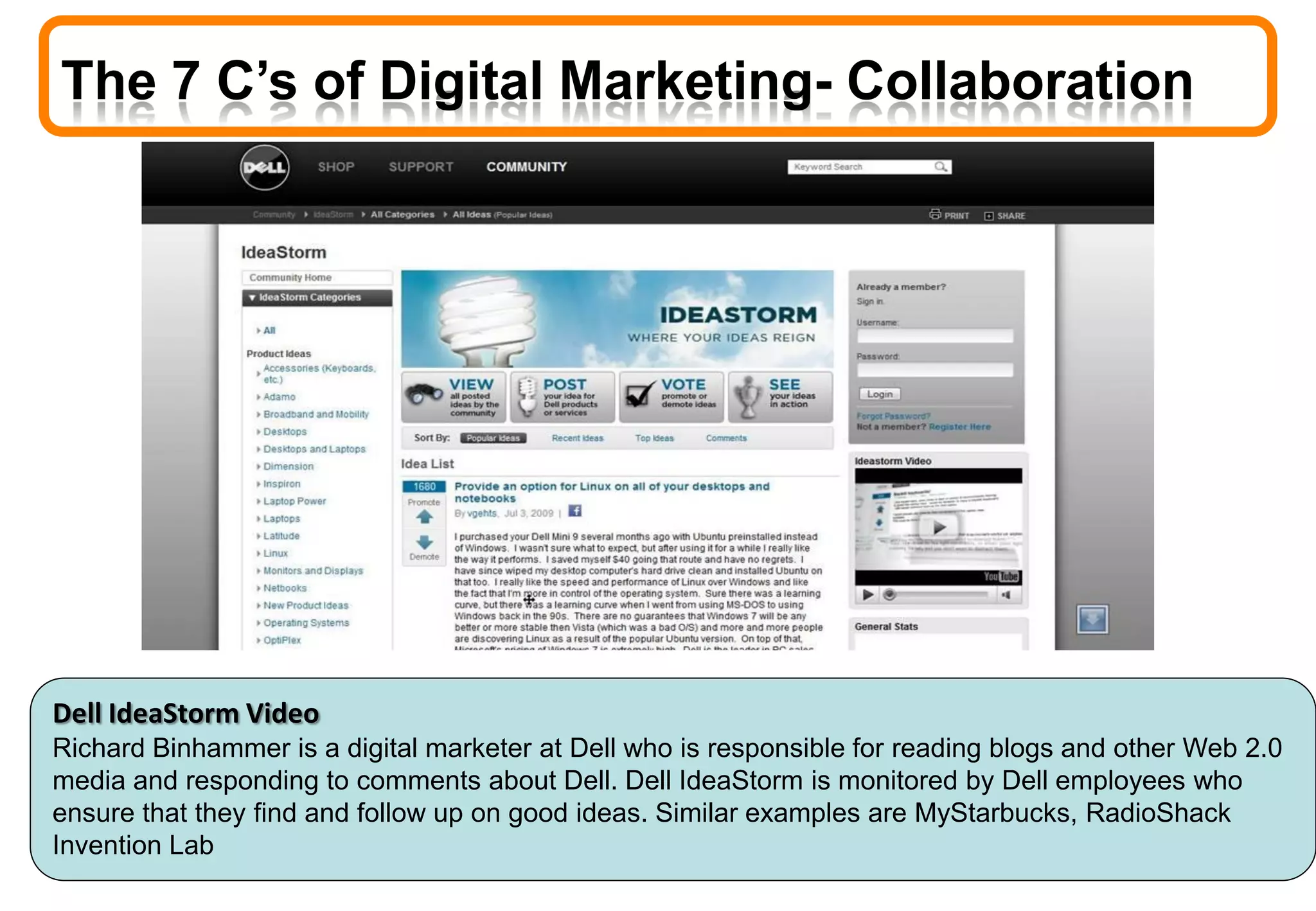 The 7 C’s of Digital Marketing- Collaboration
Dell IdeaStorm Video
Richard Binhammer is a digital marketer at Dell who is responsible for reading blogs and other Web 2.0
media and responding to comments about Dell. Dell IdeaStorm is monitored by Dell employees who
ensure that they find and follow up on good ideas. Similar examples are MyStarbucks, RadioShack
Invention Lab
 